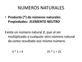 NUMEROS NATURALES
• Producto (*) de números naturales
Propiedades: ELEMENTO NEUTRO
Existe un número natural 1, que al ser
multiplicado a cualquier otro número natural
da como resultado ese mismo número.
4 * 1 = 4 25 * 1 = 25
 