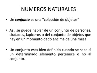 NUMEROS NATURALES
• Un conjunto es una "colección de objetos“
• Así, se puede hablar de un conjunto de personas,
ciudades, lapiceros o del conjunto de objetos que
hay en un momento dado encima de una mesa.
• Un conjunto está bien definido cuando se sabe si
un determinado elemento pertenece o no al
conjunto.
 