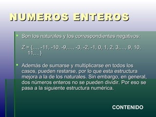 NUMEROS ENTEROSNUMEROS ENTEROS
 Son los naturales y los correspondientes negativos:Son los naturales y los correspondientes negativos:
ZZ = {…, -11, -10, -9,…, -3, -2, -1, 0, 1, 2, 3,…, 9, 10,= {…, -11, -10, -9,…, -3, -2, -1, 0, 1, 2, 3,…, 9, 10,
11,…}11,…}
 Además de sumarse y multiplicarse en todos losAdemás de sumarse y multiplicarse en todos los
casos, pueden restarse, por lo que esta estructuracasos, pueden restarse, por lo que esta estructura
mejora a la de los naturales. Sin embargo, en general,mejora a la de los naturales. Sin embargo, en general,
dos números enteros no se pueden dividir. Por eso sedos números enteros no se pueden dividir. Por eso se
pasa a la siguiente estructura numérica.pasa a la siguiente estructura numérica.
CONTENIDO
 