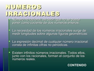 NUMEROSNUMEROS
IRRACIONALESIRRACIONALES
 Número no racional, es decir, que no se puedeNúmero no racional, es decir, que no se puede
poner como cociente de dos números enteros.poner como cociente de dos números enteros.
 La necesidad de los números irracionales surge deLa necesidad de los números irracionales surge de
medir longitudes sobre algunas figuras geométricas:medir longitudes sobre algunas figuras geométricas:
 La expresión decimal de cualquier número irracionalLa expresión decimal de cualquier número irracional
consta de infinitas cifras no periódicas.consta de infinitas cifras no periódicas.
 Existen infinitos números irracionales. Todos ellos,Existen infinitos números irracionales. Todos ellos,
junto con los racionales, forman el conjunto de losjunto con los racionales, forman el conjunto de los
números reales.números reales.
CONTENIDO
 