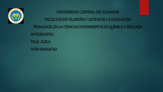 UNIVERSIDADCENTRAL DEL ECUADOR
FACULTADDE FILOSOFÍAY LETRAS DE LA EDUCACIÓN
PEDAGOGÍAEN LA CIENCIAS EXPERIMENTALES QUÍMICAY BIOLOGÍA
INTEGRANTES:
PAUL AGILA
IVÁNUNAUCHO
 