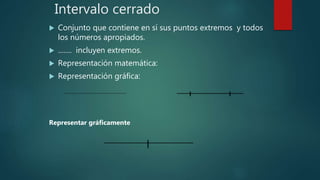 Intervalo cerrado
 Conjunto que contiene en sí sus puntos extremos y todos
los números apropiados.
 ……. incluyen extremos.
 Representación matemática:
 Representación gráfica:
Representar gráficamente
 