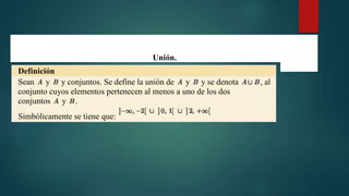 Unión.
Definición
Sean y y conjuntos. Se define la unión de y y se denota , al
conjunto cuyos elementos pertenecen al menos a uno de los dos
conjuntos y .
Simbólicamente se tiene que:
 
