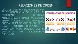 RELACIONES DE ORDEN
DECIMOS QUE UNA RELACIÓN BINARIA
ES DE ORDEN CUANDO CUMPLE LAS
PROPIEDADES REFLEXIVA,
ANTISIMÉTRICA Y TRANSITIVA. CUANDO
ADEMÁS CUMPLE LA PROPIEDAD
CONEXA, DIREMOS QUE EL CONJUNTO
ESTÁ TOTALMENTE ORDENADO, EN
CASO CONTRARIO DIREMOS QUE EL
CONJUNTO ESTÁ PARCIALMENTE
ORDENADO.
 