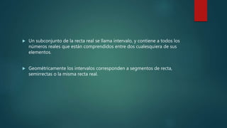  Un subconjunto de la recta real se llama intervalo, y contiene a todos los
números reales que están comprendidos entre dos cualesquiera de sus
elementos.
 Geométricamente los intervalos corresponden a segmentos de recta,
semirrectas o la misma recta real.
 