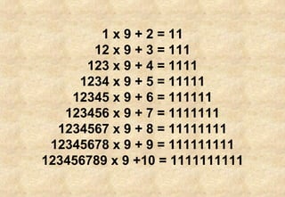 1 x 9 + 2 = 11 12 x 9 + 3 = 111 123 x 9 + 4 = 1111 1234 x 9 + 5 = 11111 12345 x 9 + 6 = 111111 123456 x 9 + 7 = 1111111 1234567 x 9 + 8 = 11111111 12345678 x 9 + 9 = 111111111 123456789 x 9 +10 = 1111111111 