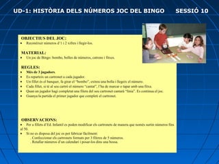  OBJECTIUS DEL JOC:
•        Reconèixer números d’1 i 2 xifres i llegir-los.
 MATERIAL:
•        Un joc de Bingo: bombo, bolles de números, catrons i fitxes.
 REGLES:
•        Més de 3 jugadors.
•        Es reparteix un cartronet a cada jugador.
•        Un fillet és el banquer, fa girar el “bombo”, extreu una bolla i llegeix el número.
•        Cada fillet, si té al seu cartró el número “cantat”, l’ha de marcar o tapar amb una fitxa.
•        Quan un jugador hagi completat una filera del seu cartronet cantarà “línia”. Es continua el joc.
•        Guanya la partida el primer jugador que completi el cartronet.
OBSERVACIONS:
•        Per a fillets d’Ed. Infantil es poden modificar els cartronets de manera que només surtin números fins 
al 50.
•        Si no es disposa del joc es pot fabricar fàcilment:
           . Confeccionar els cartronets formats per 3 fileres de 5 números.
           . Retallar números d’un calendari i posar-los dins una bossa.
UD-1: HISTÒRIA DELS NÚMEROS JOC DEL BINGO SESSIÓ 10
 