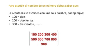 Para escribir el nombre de un número debes saber que:
Las centenas se escriben con una sola palabra, por ejemplo:
• 100 = cien
• 200 = doscientos
• 300 = trescientos , ........
