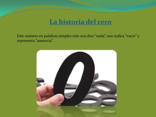 La historia del cero
Este numero en palabras simples solo nos dice “nada”, nos indica “vacio” y
representa “ausencia”.
 