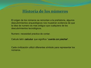 Historia de los números

El origen de los números se remontan a la prehistoria, algunos
descubrimientos arqueológicos nos muestran evidencia de que
la idea de numero es mas antiguo que cualquiera de los
descubrimientos tecnológicos.

Numero: necesidad practica de contar.

Calculo latín calculus que significa “cuenta con piedras” .


Cada civilización utilizó diferentes símbolo para representar los
números.
 