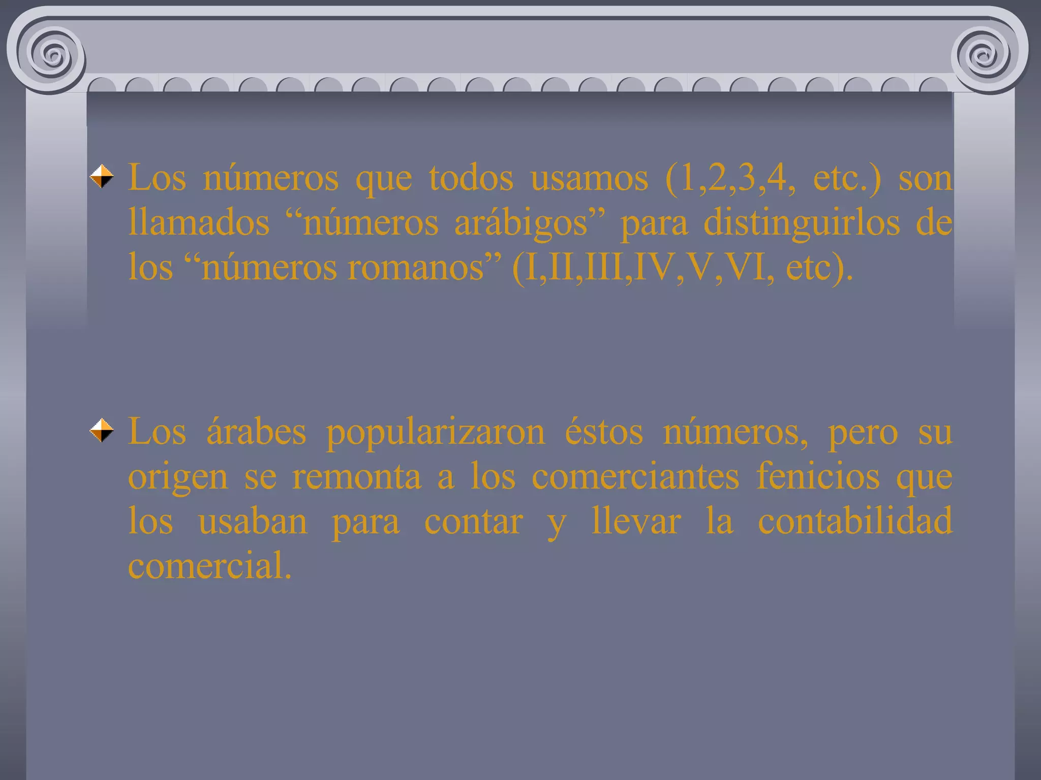 Los números que todos usamos (1,2,3,4, etc.) son llamados “números arábigos” para distinguirlos de los “números romanos” (I,II,III,IV,V,VI, etc). Los árabes popularizaron éstos números, pero su origen se remonta a los comerciantes fenicios que los usaban para contar y llevar la contabilidad comercial.
