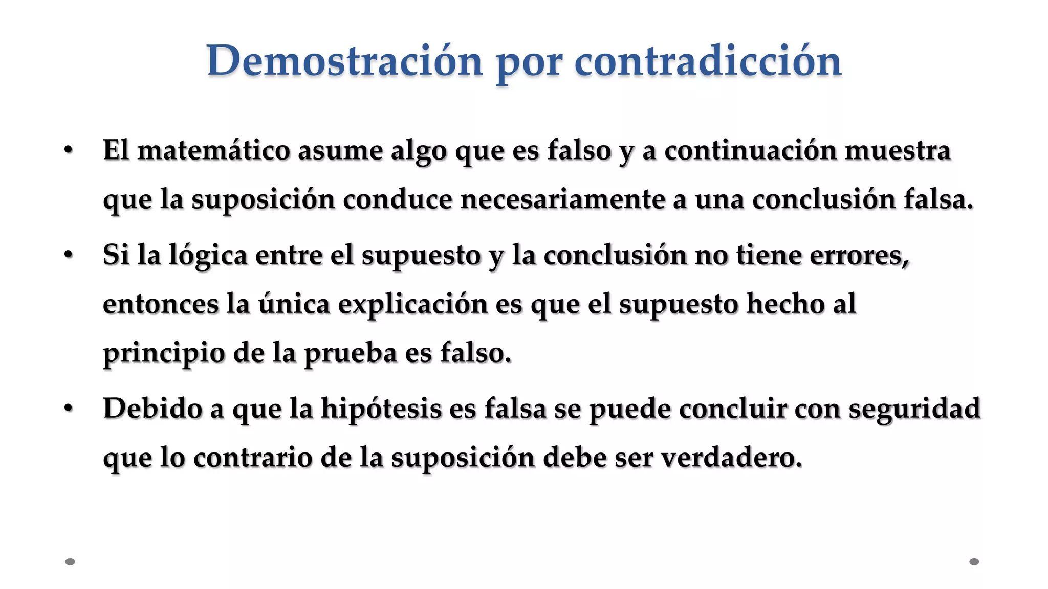 • El matemático asume algo que es falso y a continuación muestra
que la suposición conduce necesariamente a una conclusión falsa.
• Si la lógica entre el supuesto y la conclusión no tiene errores,
entonces la única explicación es que el supuesto hecho al
principio de la prueba es falso.
• Debido a que la hipótesis es falsa se puede concluir con seguridad
que lo contrario de la suposición debe ser verdadero.
Demostración por contradicción
 