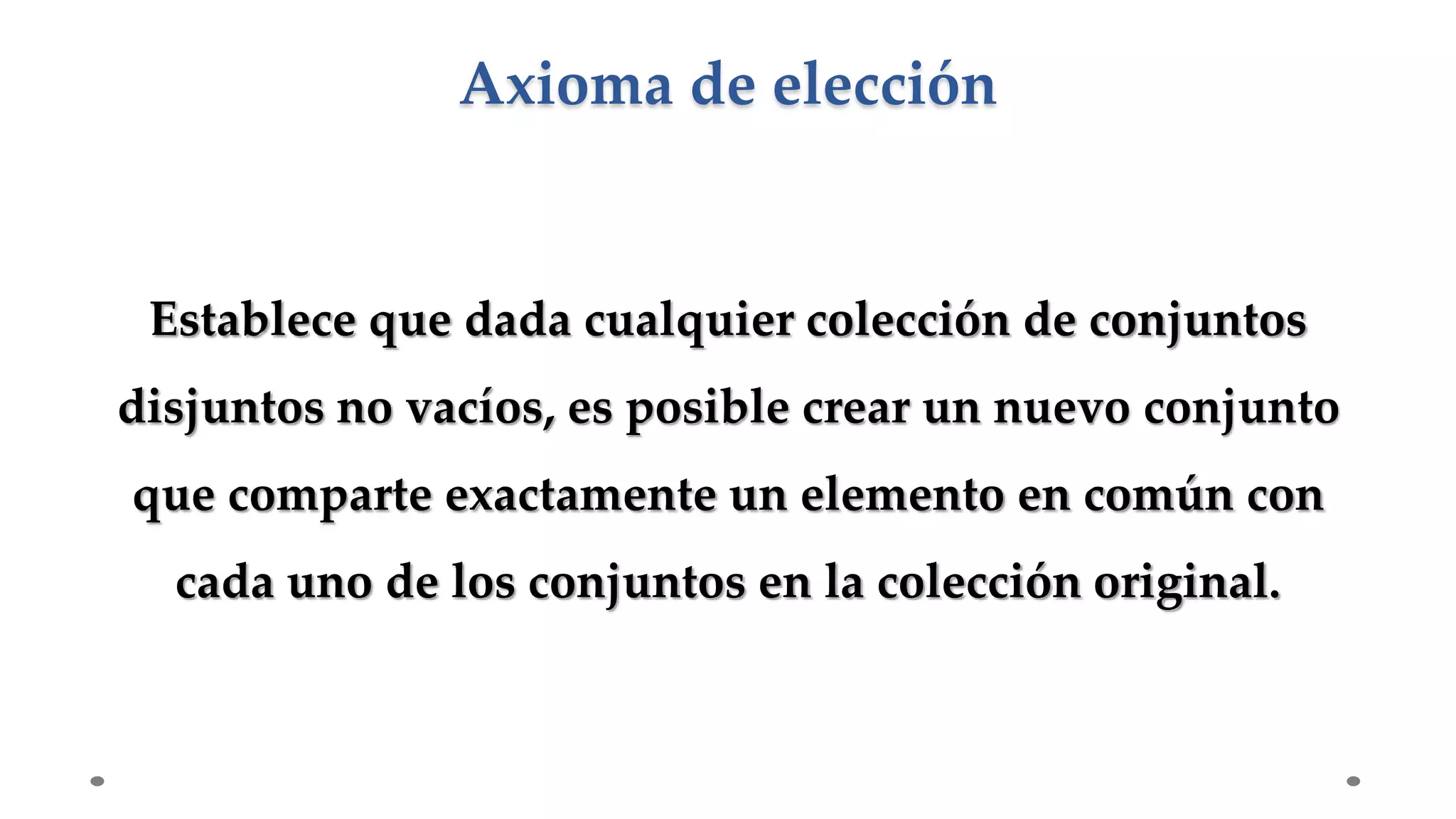 Establece que dada cualquier colección de conjuntos
disjuntos no vacíos, es posible crear un nuevo conjunto
que comparte exactamente un elemento en común con
cada uno de los conjuntos en la colección original.
Axioma de elección
 