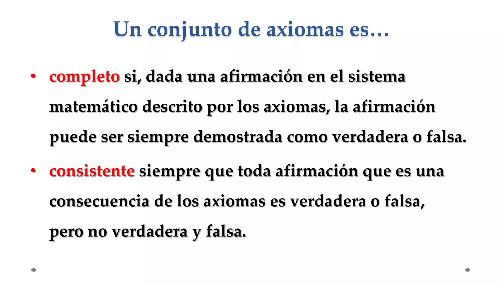 • completo si, dada una afirmación en el sistema
matemático descrito por los axiomas, la afirmación
puede ser siempre demostrada como verdadera o falsa.
• consistente siempre que toda afirmación que es una
consecuencia de los axiomas es verdadera o falsa,
pero no verdadera y falsa.
Un conjunto de axiomas es…
 