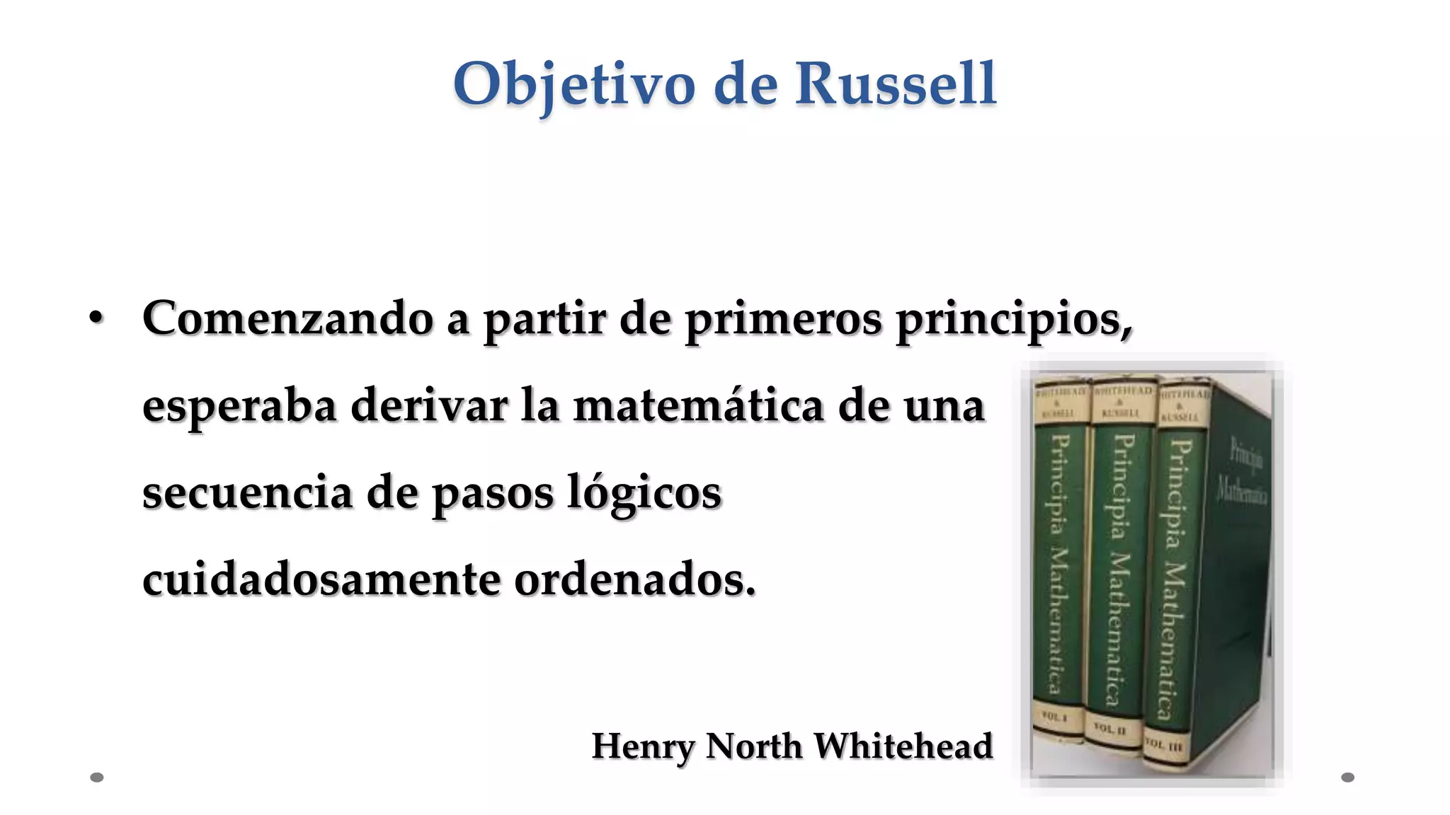 • Comenzando a partir de primeros principios,
esperaba derivar la matemática de una
secuencia de pasos lógicos
cuidadosamente ordenados.
Objetivo de Russell
Henry North Whitehead
 
