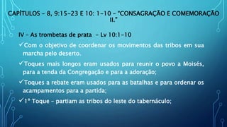 CAPÍTULOS – 8, 9:15-23 E 10: 1-10 – “CONSAGRAÇÃO E COMEMORAÇÃO
II.”
IV – As trombetas de prata - Lv 10:1-10
Com o objetivo de coordenar os movimentos das tribos em sua
marcha pelo deserto.
Toques mais longos eram usados para reunir o povo a Moisés,
para a tenda da Congregação e para a adoração;
Toques a rebate eram usados para as batalhas e para ordenar os
acampamentos para a partida;
1º Toque – partiam as tribos do leste do tabernáculo;
 