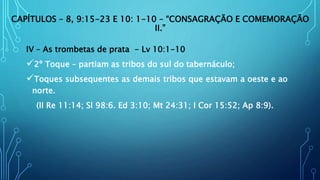 CAPÍTULOS – 8, 9:15-23 E 10: 1-10 – “CONSAGRAÇÃO E COMEMORAÇÃO
II.”
IV – As trombetas de prata - Lv 10:1-10
2º Toque – partiam as tribos do sul do tabernáculo;
Toques subsequentes as demais tribos que estavam a oeste e ao
norte.
(II Re 11:14; Sl 98:6. Ed 3:10; Mt 24:31; I Cor 15:52; Ap 8:9).
 