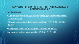 CAPÍTULOS – 8, 9:15-23 E 10: 1-10 – “CONSAGRAÇÃO E
COMEMORAÇÃO II.”
• V– Conclusão
Zelo,cuidado com as coisas do Senhor e praticar boas obras;
(Tito 2:11-14)
Honrar e respeitar a liderança espiritual; ( I Ts 5:12-13; Hb
13:17)
Congregai com seu povo; (Joel 2:16-18; Hb 10:25)
Andarmos unidos sempre. (Rm 15:5-6; Fp 2:1-2).
 