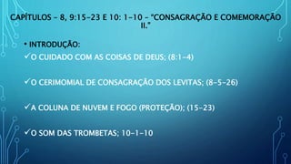 CAPÍTULOS – 8, 9:15-23 E 10: 1-10 – “CONSAGRAÇÃO E COMEMORAÇÃO
II.”
• INTRODUÇÃO:
O CUIDADO COM AS COISAS DE DEUS; (8:1-4)
O CERIMOMIAL DE CONSAGRAÇÃO DOS LEVITAS; (8-5-26)
A COLUNA DE NUVEM E FOGO (PROTEÇÃO); (15-23)
O SOM DAS TROMBETAS; 10-1-10
 
