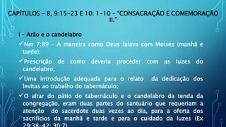 CAPÍTULOS – 8, 9:15-23 E 10: 1-10 – “CONSAGRAÇÃO E COMEMORAÇÃO
II.”
I – Arão e o candelabro
Nm 7:89 – A maneira como Deus falava com Moisés (manhã e
tarde);
Prescrição de como deveria proceder com as luzes do
candelabro;
Uma introdução adequada para o relato da dedicação dos
levitas ao trabalho do tabernáculo;
O altar do pátio do tabernáculo e o candelabro da tenda da
congregação, eram duas partes do santuário que requeriam a
atenção do sacerdote duas vezes ao dia, para a oferta dos
sacrifícios da manhã e tarde e para o cuidado da luzes (Ex
 
