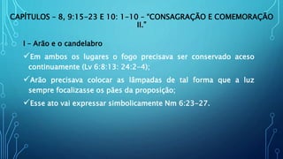CAPÍTULOS – 8, 9:15-23 E 10: 1-10 – “CONSAGRAÇÃO E COMEMORAÇÃO
II.”
I – Arão e o candelabro
Em ambos os lugares o fogo precisava ser conservado aceso
continuamente (Lv 6:8:13: 24:2-4);
Arão precisava colocar as lâmpadas de tal forma que a luz
sempre focalizasse os pães da proposição;
Esse ato vai expressar simbolicamente Nm 6:23-27.
 