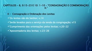 CAPÍTULOS – 8, 9:15-23 E 10: 1-10 – “CONSAGRAÇÃO E COMEMORAÇÃO
II.”
II - Consagração e Ordenação dos Levitas
Os levitas são do Senhor; v.14
Serão levados para o serviço da tenda da congregação; v15
Cumprimento das orientações pelos levitas; v.20-22
Aposentadoria dos levitas; v.23-26
 