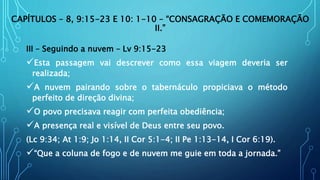 CAPÍTULOS – 8, 9:15-23 E 10: 1-10 – “CONSAGRAÇÃO E COMEMORAÇÃO
II.”
III – Seguindo a nuvem – Lv 9:15-23
Esta passagem vai descrever como essa viagem deveria ser
realizada;
A nuvem pairando sobre o tabernáculo propiciava o método
perfeito de direção divina;
O povo precisava reagir com perfeita obediência;
A presença real e visível de Deus entre seu povo.
(Lc 9:34; At 1:9; Jo 1:14, II Cor 5:1-4; II Pe 1:13-14, I Cor 6:19).
“Que a coluna de fogo e de nuvem me guie em toda a jornada.”
 