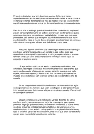 El termino aleatorio y azar son dos cosas que van de la mano ya son
dependientes uno del otro ejemplo se encuentra en los bebes al nacer donde el
doctor dependiendo de la tecnología trata de mostrar el tipo de sexo del niño y
que al nacer puede ser azar ya que los doctores han tenido error cuando nacen
Para mí el azar si existe ya que en el mundo existen cosas que no se pueden
prever, por ejemplo la muerte los factores siempre van a estar para que pueda
ocurrir una desgracia pero saber en realidad el día y hora es algo que no se
pude saber, otro ejemplo que hace poco ocurrió fue los temblores que no se
pueden registrar hasta el monto de que empiezan a sentirse todas las personas
salen de sus casas y para ellos es azar todo lo que pueda pasar.
Pero para algunos científicos que se encargan de estudiar la sismología
puede que ya lo tenían previsto en un periodo ya sea corto o largo que
depende de la investigación que realizar en el lugar origen del sismo, aunque
también seria azar saber exactamente donde investigar en qué lugar se
producirá el siguiente sismo.
Si algo es bien sabido el ser aleatorio puede ser una ilusión o una
simulación, los magos son los que muestran muchas veces eso la forma que
como pueda engañar a las personas ya sean sacando una carta que nadie
espere, adivinando algún tipo de carta, etc. Las personas por lo que se les
muestra creen todo lo que ven entonces también es considerado un arte de
engaño.
En los programas de televisión donde varias personas entran en algún
sorteo piensan que los números que salen son elegidos al azar pero detrás de
todo se realizan varios factores que influyen en el número ganador. Para el cual
se obtenga un beneficio
El azar entra la suerte y la mala suerte ya todo depende del ultimo
resultado que logra suceder que nos perjudica o nos ayuda, pero que no
podemos negar ya que solo sucede, en diferentes momentos la suerte o mala
suerte se encuentra en todos los lugares hablemos de lugar donde vives,
donde convives, ciudad, estado, país y que todo va englobado hacia la tierra y
todo el universo, ya que se desconocen muchas cosas que faltan por estudiar y
que en algún momento tal vez debemos enfrentar.
 