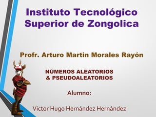 Instituto Tecnológico
 Superior de Zongolica


Profr. Arturo Martin Morales Rayón

       NÚMEROS ALEATORIOS
       & PSEUDOALEATORIOS

              Alumno:

   Victor Hugo Hernández Hernández
 