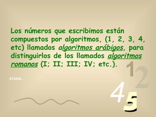 Los números que escribimos están
compuestos por algoritmos, (1, 2, 3, 4,
etc) llamados algoritmos arábigos, para
distinguirlos de los llamados algoritmos
romanos (I; II; III; IV; etc.).
                                 1
013456…




                             45
                               2
 