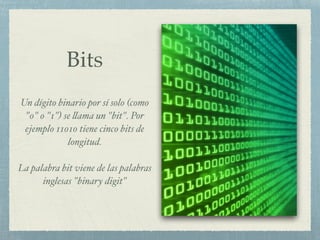 Bits
Un dígito binario por sí solo (como
"0" o "1") se llama un "bit". Por
ejemplo 11010 tiene cinco bits de
longitud.%
!
La palabra bit viene de las palabras
inglesas "binary digit"
 