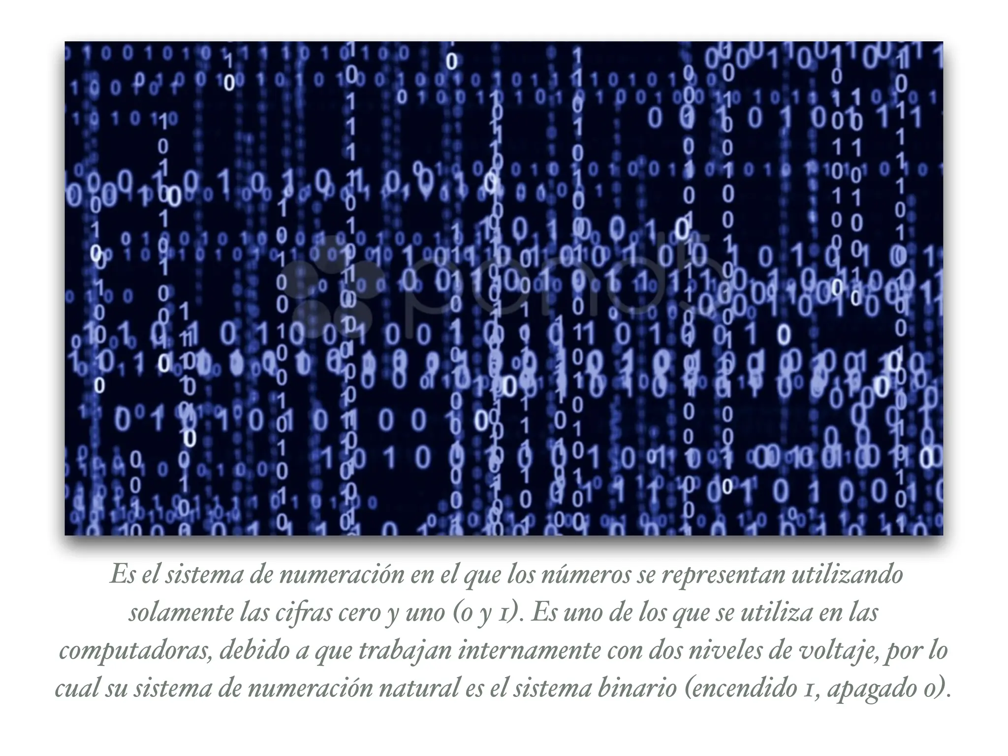 Es el sistema de numeración en el que los números se representan utilizando
solamente las cifras cero y uno (0 y 1). Es uno de los que se utiliza en las
computadoras, debido a que trabajan internamente con dos niveles de voltaje, por lo
cual su sistema de numeración natural es el sistema binario (encendido 1, apagado 0).
 