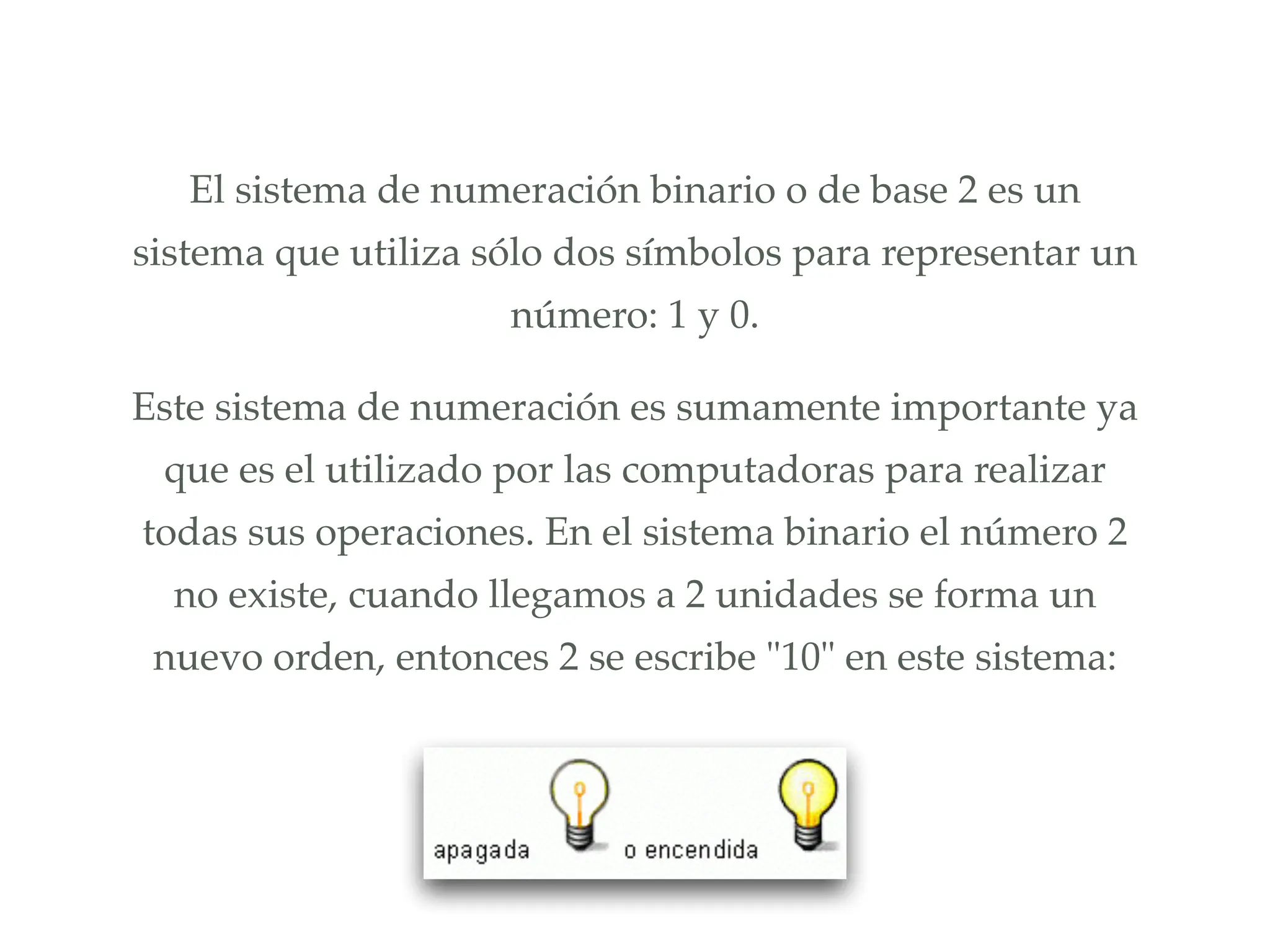 El sistema de numeración binario o de base 2 es un
sistema que utiliza sólo dos símbolos para representar un
número: 1 y 0.!
Este sistema de numeración es sumamente importante ya
que es el utilizado por las computadoras para realizar
todas sus operaciones. En el sistema binario el número 2
no existe, cuando llegamos a 2 unidades se forma un
nuevo orden, entonces 2 se escribe "10" en este sistema:
 