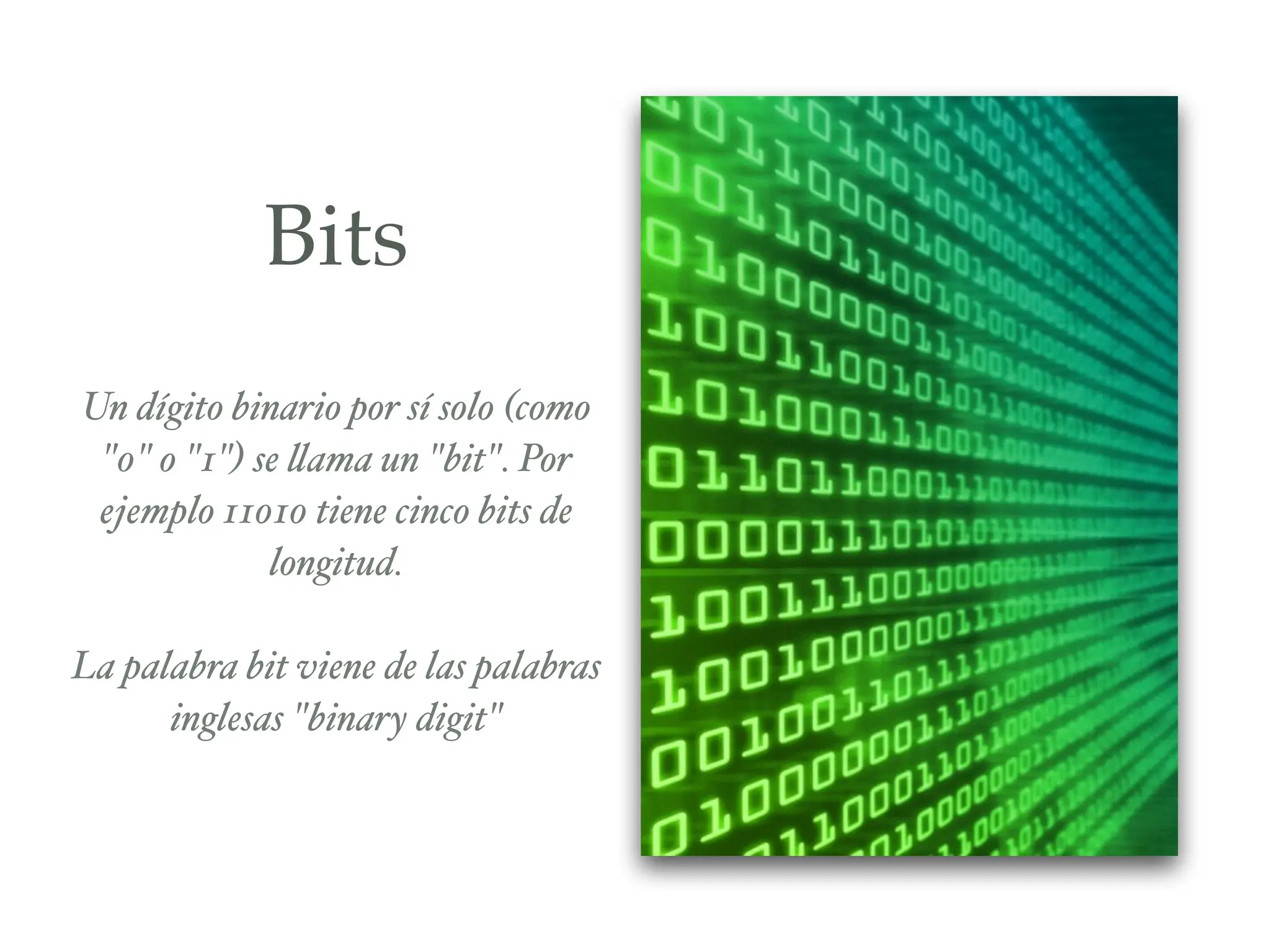 Bits
Un dígito binario por sí solo (como
"0" o "1") se llama un "bit". Por
ejemplo 11010 tiene cinco bits de
longitud.%
!
La palabra bit viene de las palabras
inglesas "binary digit"
 