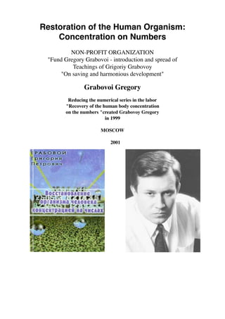 Restoration of the Human Organism:
Concentration on Numbers
NON-PROFIT ORGANIZATION
"Fund Gregory Grabovoi - introduction and spread of
Teachings of Grigoriy Grabovoy
"On saving and harmonious development"
Grabovoi Gregory
Reducing the numerical series in the labor
"Recovery of the human body concentration
on the numbers "created Grabovoy Gregory
in 1999
MOSCOW
2001
 