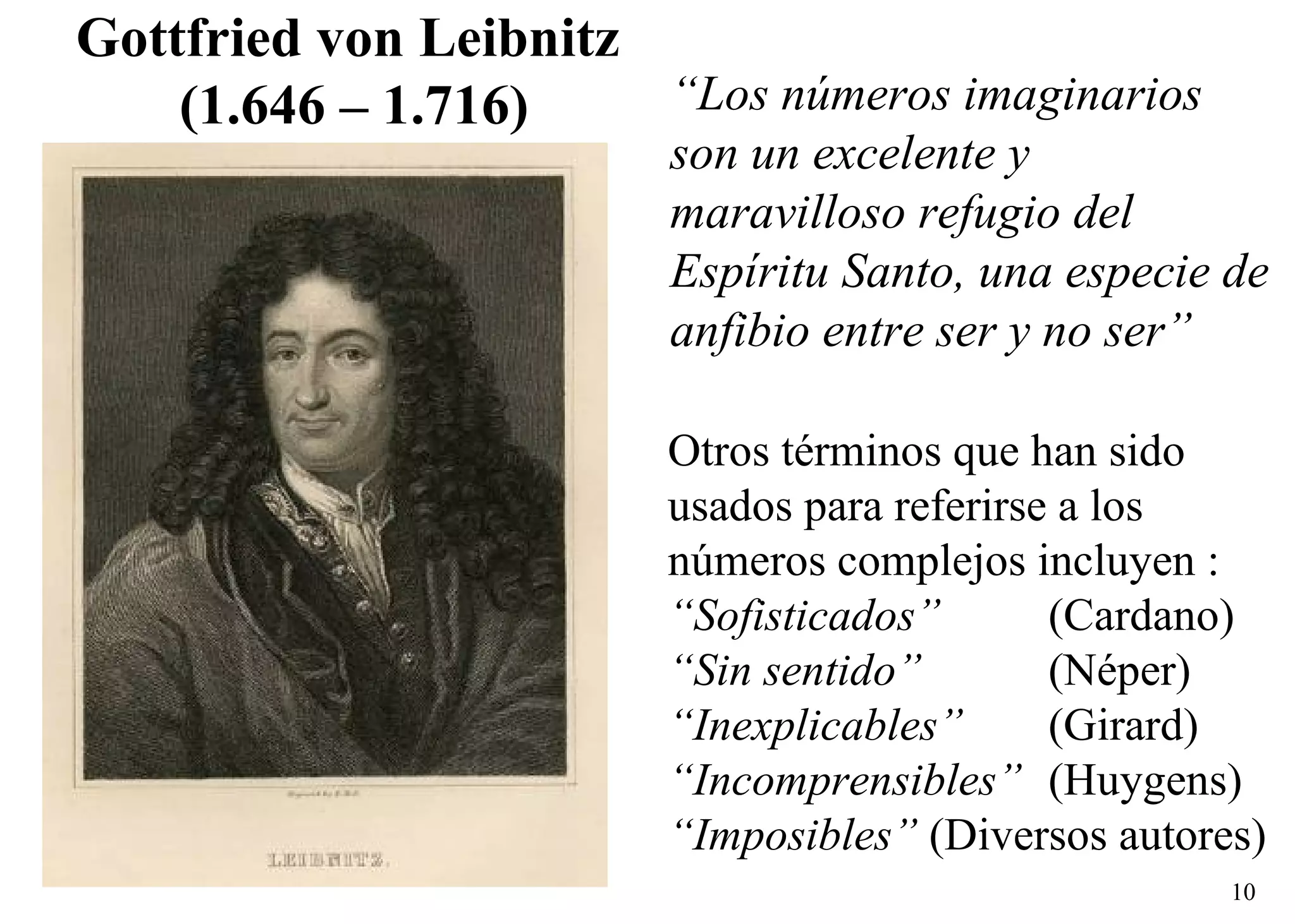 “ Los números imaginarios son un excelente y maravilloso refugio del Espíritu Santo, una especie de anfibio entre ser y no ser” Gottfried von   Leibnitz   (1.646 – 1.716) Otros términos que han sido  usados para referirse a los  números complejos incluyen : “ Sofisticados” (Cardano) “ Sin sentido”   (Néper) “ Inexplicables”   (Girard) “ Incomprensibles” (Huygens) “ Imposibles”  (Diversos autores) 