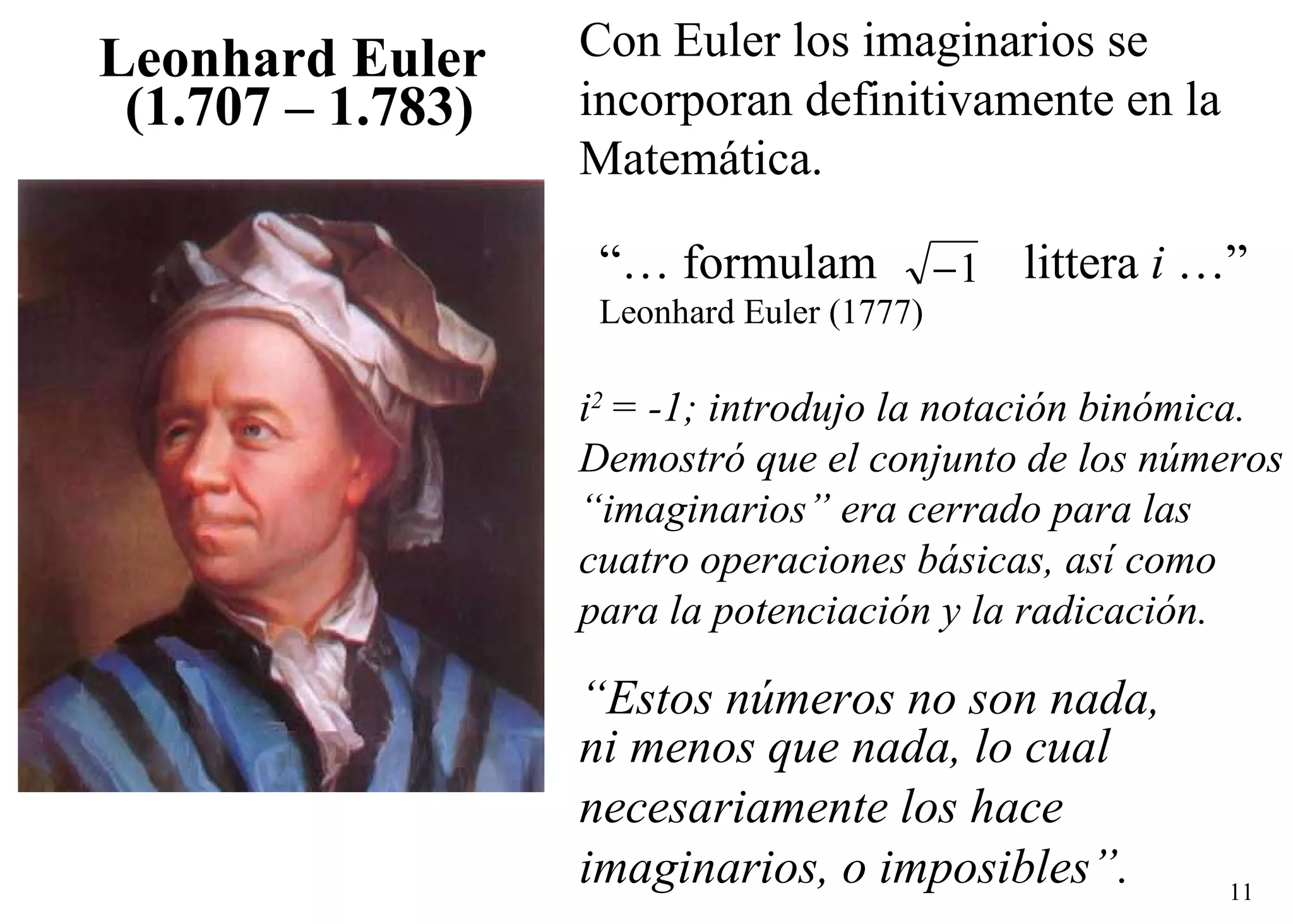 “ Estos números no son nada,  ni menos que nada, lo cual  necesariamente los hace  imaginarios, o imposibles”. “…  formulam  littera  i  …” Leonhard Euler (1777) Leonhard Euler   (1.707 – 1.783) Con Euler los imaginarios se incorporan definitivamente en la Matemática. i 2  = -1; introdujo la notación binómica. Demostró que el conjunto de los números  “ imaginarios” era cerrado para las  cuatro operaciones básicas, así como  para la potenciación y la radicación. 