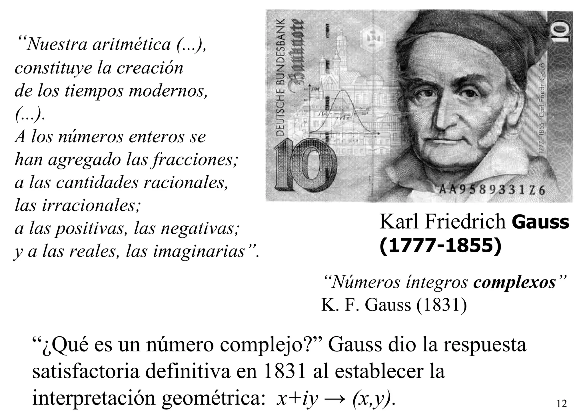   Karl Friedrich  Gauss (1777-1855) “ Números íntegros  complexos ” K. F. Gauss (1831) “ Nuestra aritmética (...),  constituye la creación de los tiempos modernos,  (...). A los números enteros se  han agregado las fracciones;  a las cantidades racionales,  las irracionales;  a las positivas, las negativas;  y a las reales, las imaginarias”. “ ¿Qué es un número complejo?” Gauss dio la respuesta satisfactoria definitiva en 1831 al establecer la interpretación geométrica:  x+iy  ->  (x,y).   