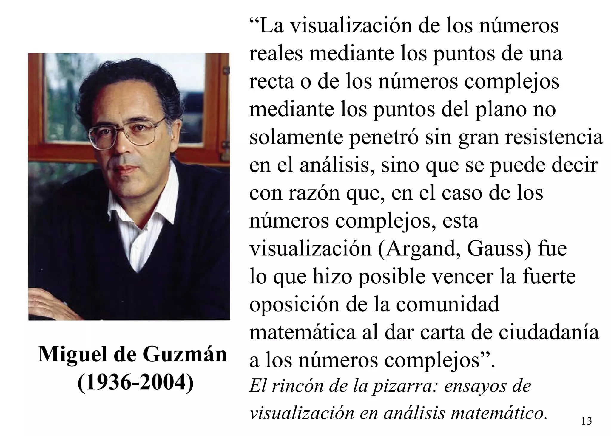 Miguel de Guzmán  (1936-2004) “ La visualización de los números  reales mediante los puntos de una  recta o de los números complejos  mediante los puntos del plano no  solamente penetró sin gran resistencia en el análisis, sino que se puede decir  con razón que, en el caso de los  números complejos, esta  visualización (Argand, Gauss) fue  lo que hizo posible vencer la fuerte  oposición de la comunidad  matemática al dar carta de ciudadanía  a los números complejos”. El rincón de la pizarra: ensayos de  visualización en análisis matemático.   