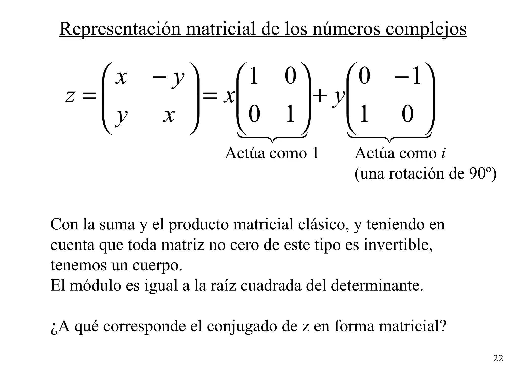 Representación matricial de los números complejos Actúa como 1 Actúa como  i (una rotación de 90º) Con la suma y el producto matricial clásico, y teniendo en  cuenta que toda matriz no cero de este tipo es invertible,  tenemos un cuerpo. El módulo es igual a la raíz cuadrada del determinante. ¿A qué corresponde el conjugado de z en forma matricial? 