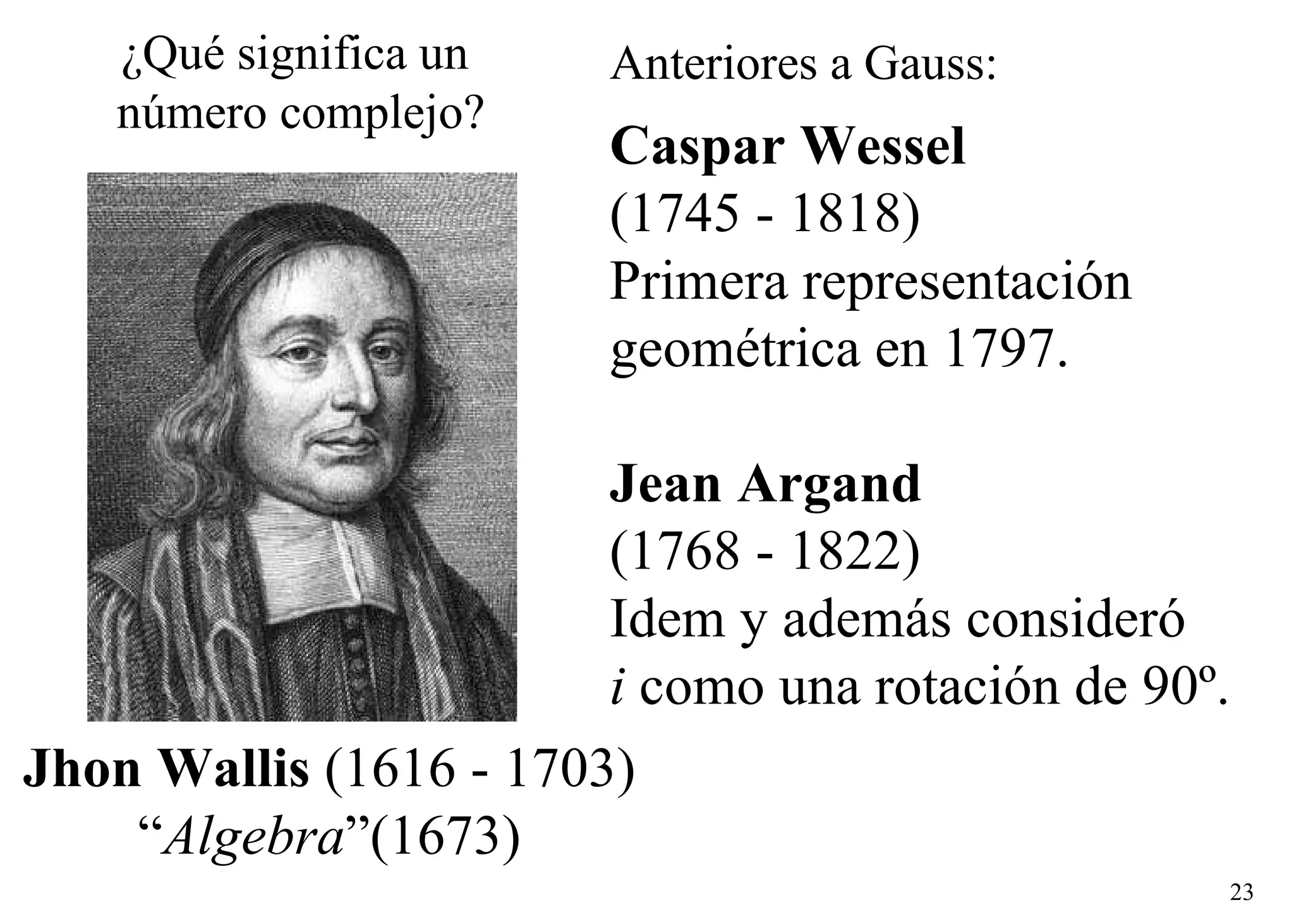 Caspar Wessel   (1745 - 1818) Primera representación  geométrica en 1797. Jean Argand   (1768 - 1822) Idem y además consideró  i  como una rotación de 90º. Jhon Wallis  (1616 - 1703) “ Algebra ”(1673) ¿Qué significa un  número complejo? Anteriores a Gauss: 