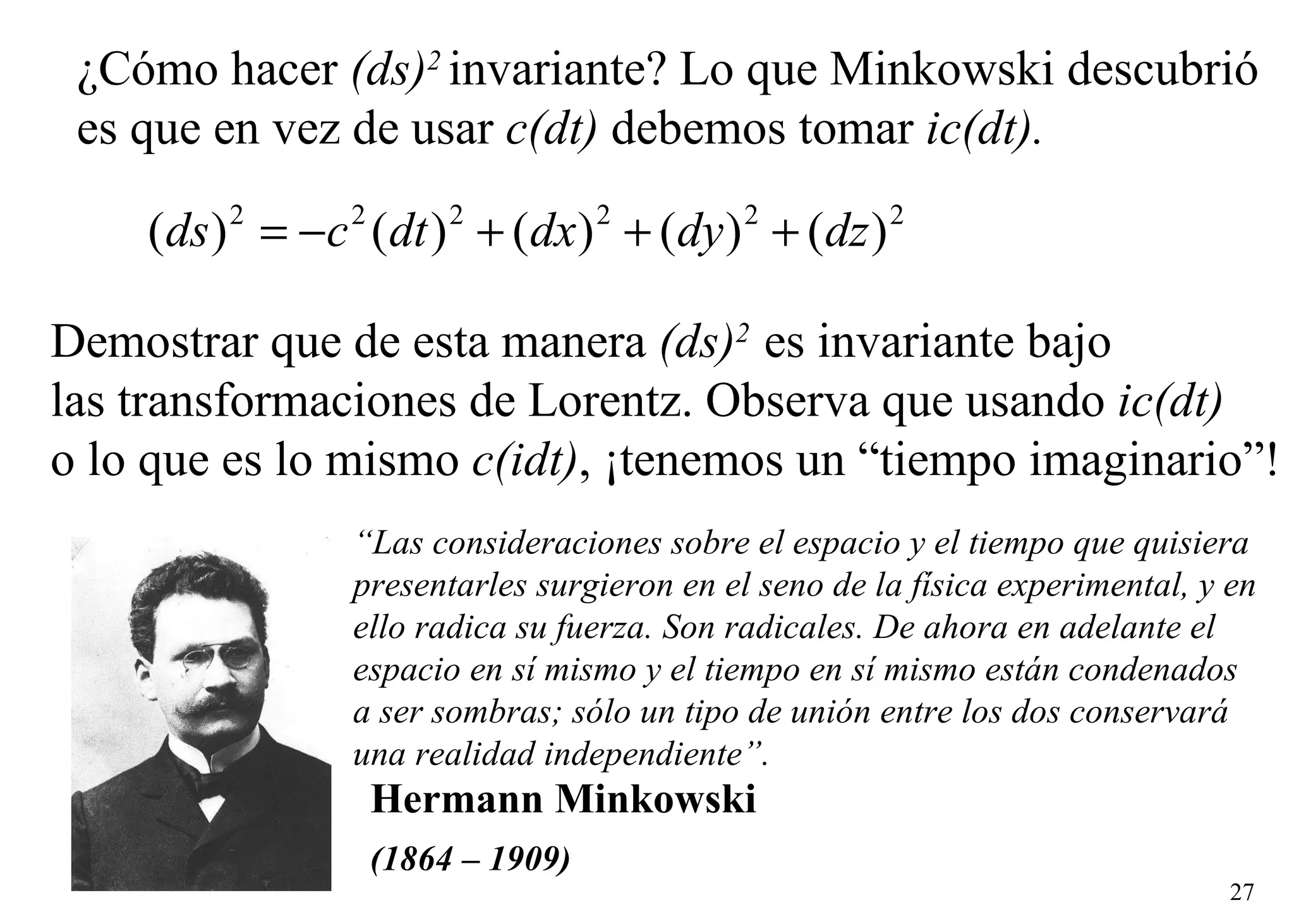 ¿Cómo hacer  (ds) 2   invariante? Lo que Minkowski descubrió es que en vez de usar  c(dt)  debemos tomar  ic(dt). Demostrar que de esta manera  (ds) 2   es invariante bajo  las transformaciones de Lorentz. Observa que usando  ic(dt)   o lo que es lo mismo  c(idt) , ¡tenemos un “tiempo imaginario”! “ Las consideraciones sobre el espacio y el tiempo que quisiera  presentarles surgieron en el seno de la física experimental, y en  ello radica su fuerza. Son radicales. De ahora en adelante el  espacio en sí mismo y el tiempo en sí mismo están condenados  a ser sombras; sólo un tipo de unión entre los dos conservará  una realidad independiente”. Hermann Minkowski (1864 – 1909)   