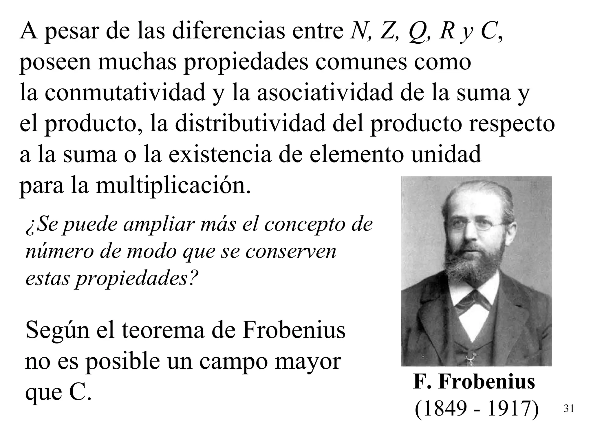 A pesar de las diferencias entre  N, Z, Q, R y C ,  poseen muchas propiedades comunes como la conmutatividad y la asociatividad de la suma y  el producto, la distributividad del producto respecto  a la suma o la existencia de elemento unidad  para la multiplicación. Según el teorema de Frobenius  no es posible un campo mayor  que C. ¿Se puede ampliar más el concepto de número de modo que se conserven estas propiedades? F. Frobenius   (1849 - 1917) 