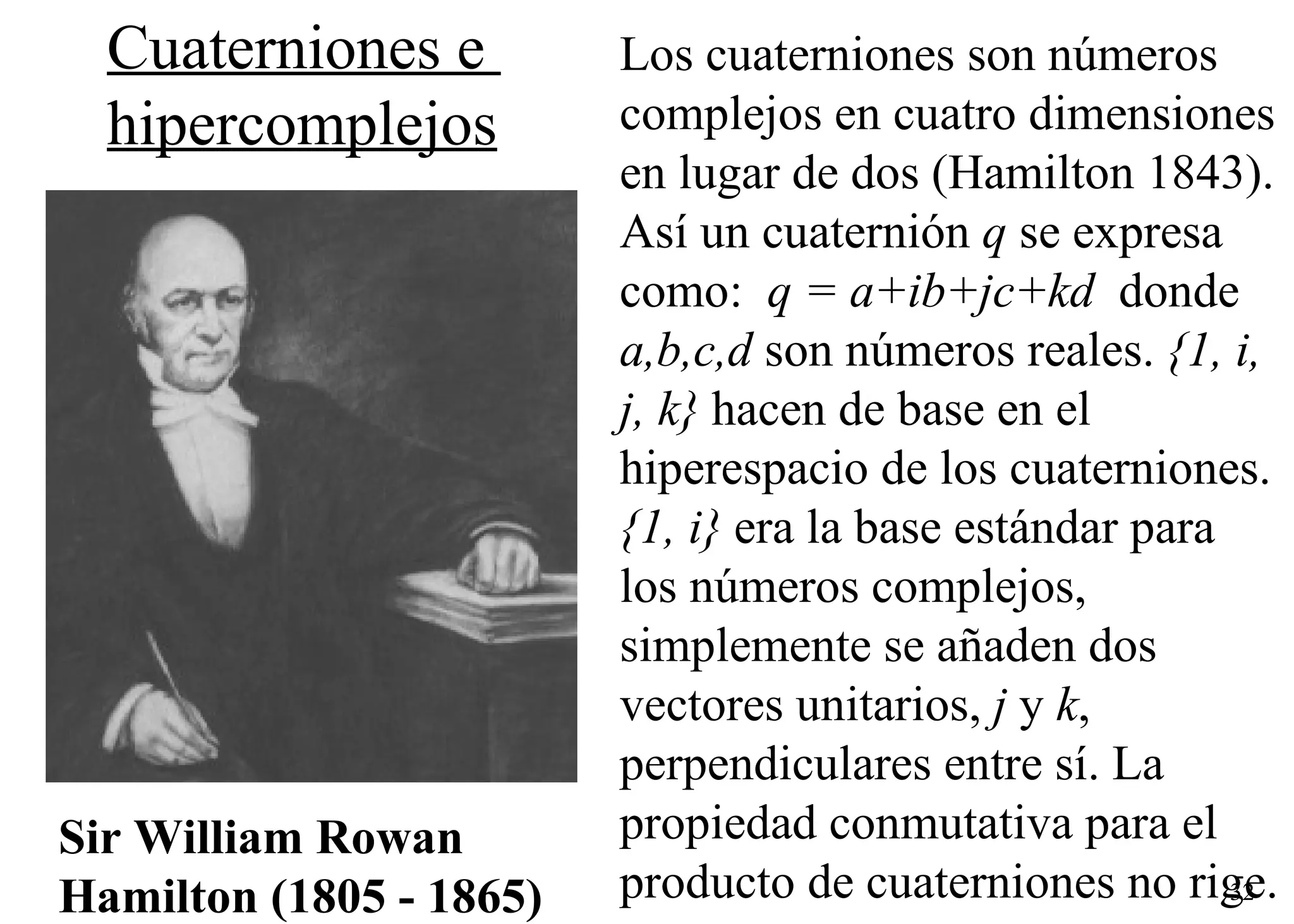 Sir William Rowan Hamilton (1805 - 1865)     Los cuaterniones son números complejos en cuatro dimensiones en lugar de dos (Hamilton 1843). Así un cuaternión  q  se expresa como:   q = a+ib+jc+kd   donde  a,b,c,d  son números reales.  {1, i, j, k}  hacen de base en el hiperespacio de los cuaterniones.  {1, i}  era la base estándar para los números complejos, simplemente se añaden dos vectores unitarios,  j  y  k , perpendiculares entre sí. La propiedad conmutativa para el producto de cuaterniones no rige.  Cuaterniones e  hipercomplejos 