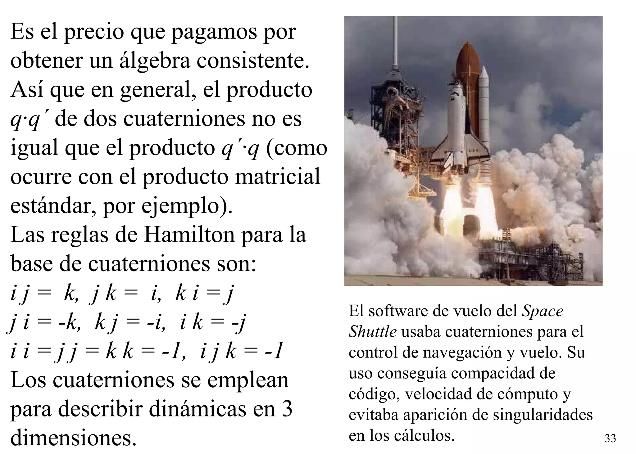 El software de vuelo del  Space Shuttle  usaba cuaterniones para el control de navegación y vuelo. Su uso conseguía compacidad de código, velocidad de cómputo y evitaba aparición de singularidades en los cálculos.   Es el precio que pagamos por  obtener un álgebra consistente.  Así que en general, el producto  q ·q´  de dos cuaterniones no es igual que el producto  q´ ·q  (como ocurre con el producto matricial estándar, por ejemplo).  Las reglas de Hamilton para la base de cuaterniones son:    i j =  k,  j k =  i,  k i = j  j i = -k,  k j = -i,  i k = -j  i i = j j = k k = -1,  i j k = -1 Los cuaterniones se emplean para describir dinámicas en 3 dimensiones.  