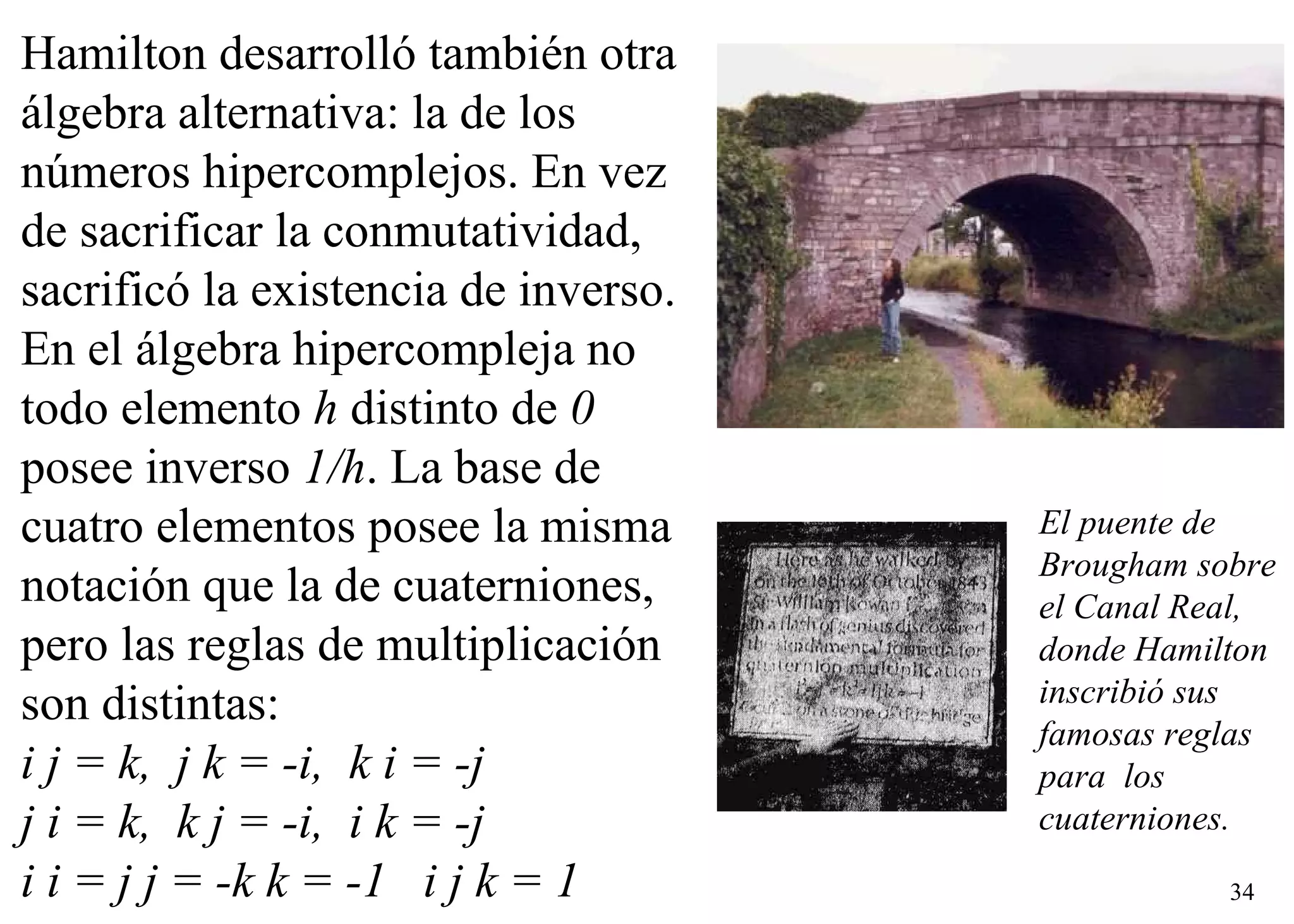 Hamilton desarrolló también otra álgebra alternativa: la de los números hipercomplejos. En vez de sacrificar la conmutatividad, sacrificó la existencia de inverso. En el álgebra hipercompleja no todo elemento  h  distinto de  0  posee inverso  1/h . La base de cuatro elementos posee la misma notación que la de cuaterniones, pero las reglas de multiplicación son distintas:    i j = k,  j k = -i,  k i = -j    j i = k,  k j = -i,  i k = -j    i i = j j = -k k = -1   i j k = 1    El puente de Brougham sobre el Canal Real, donde Hamilton inscribió sus  famosas reglas para  los cuaterniones. 