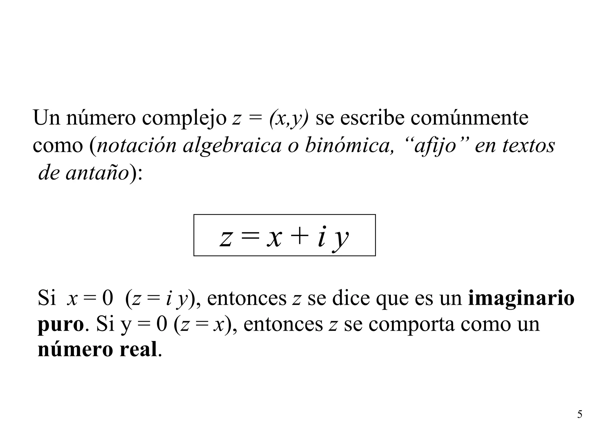 Si  x  = 0  ( z  =  i y ), entonces  z  se dice que es un  imaginario puro . Si y = 0 ( z  =  x ), entonces  z  se comporta como un  número real . z  =  x  +  i y Un número complejo  z = (x,y)  se escribe comúnmente  como ( notación algebraica o binómica, “afijo” en textos de antaño ): 