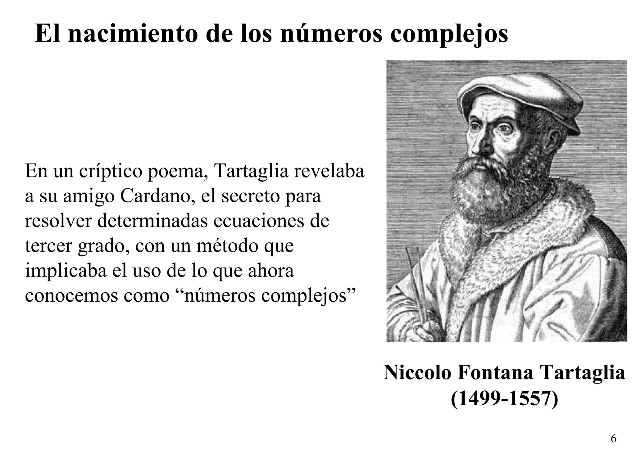 El nacimiento de los números complejos Niccolo Fontana Tartaglia (1499-1557) En un críptico poema, Tartaglia revelaba a su amigo Cardano, el secreto para resolver determinadas ecuaciones de tercer grado, con un método que implicaba el uso de lo que ahora conocemos como “números complejos” 