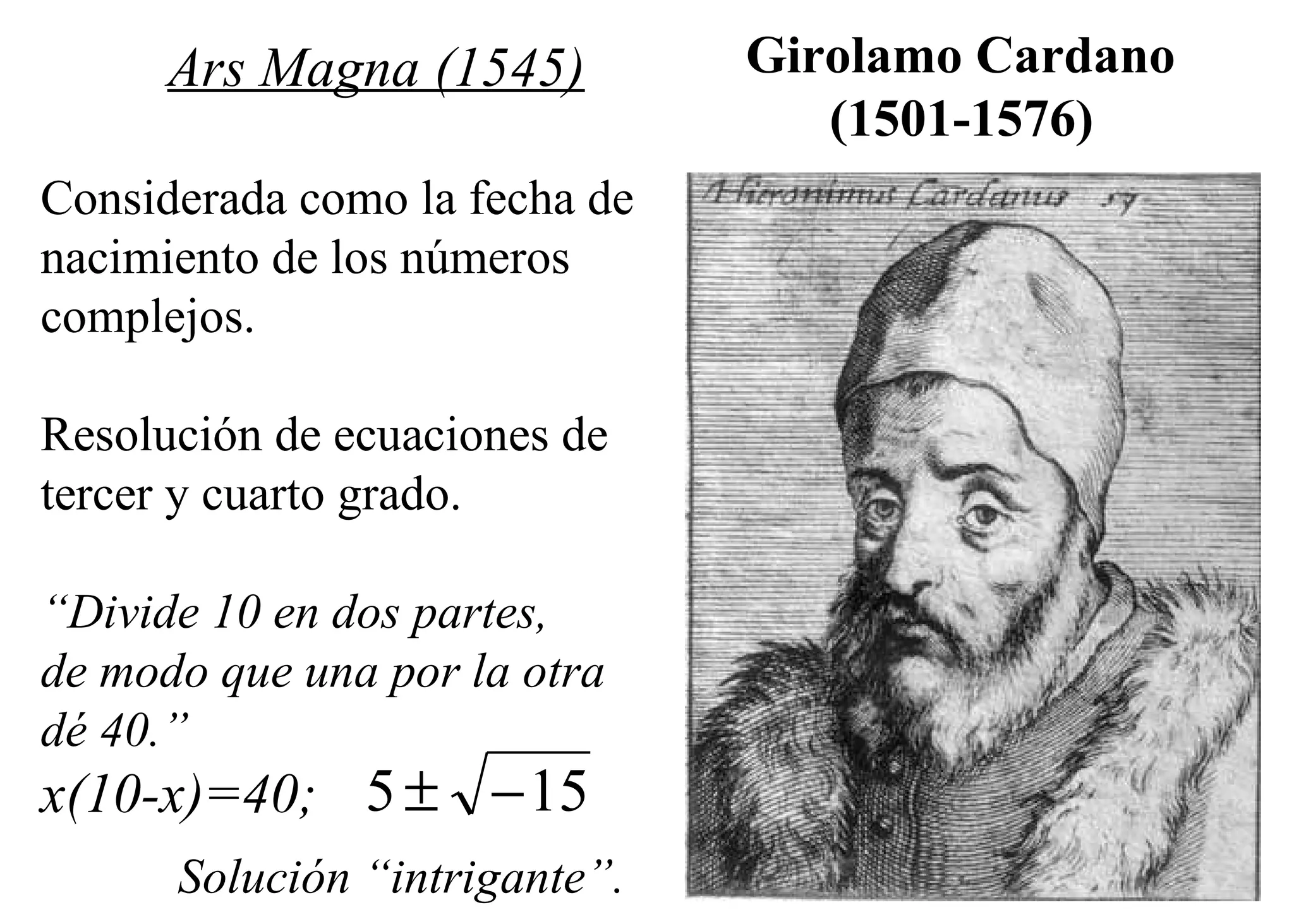 Girolamo Cardano  (1501-1576)   Ars Magna (1545) Considerada como la fecha de  nacimiento de los números  complejos. Resolución de ecuaciones de  tercer y cuarto grado. “ Divide 10 en dos partes,  de modo que una por la otra  dé 40.” x(10-x)=40; Solución “intrigante”. 