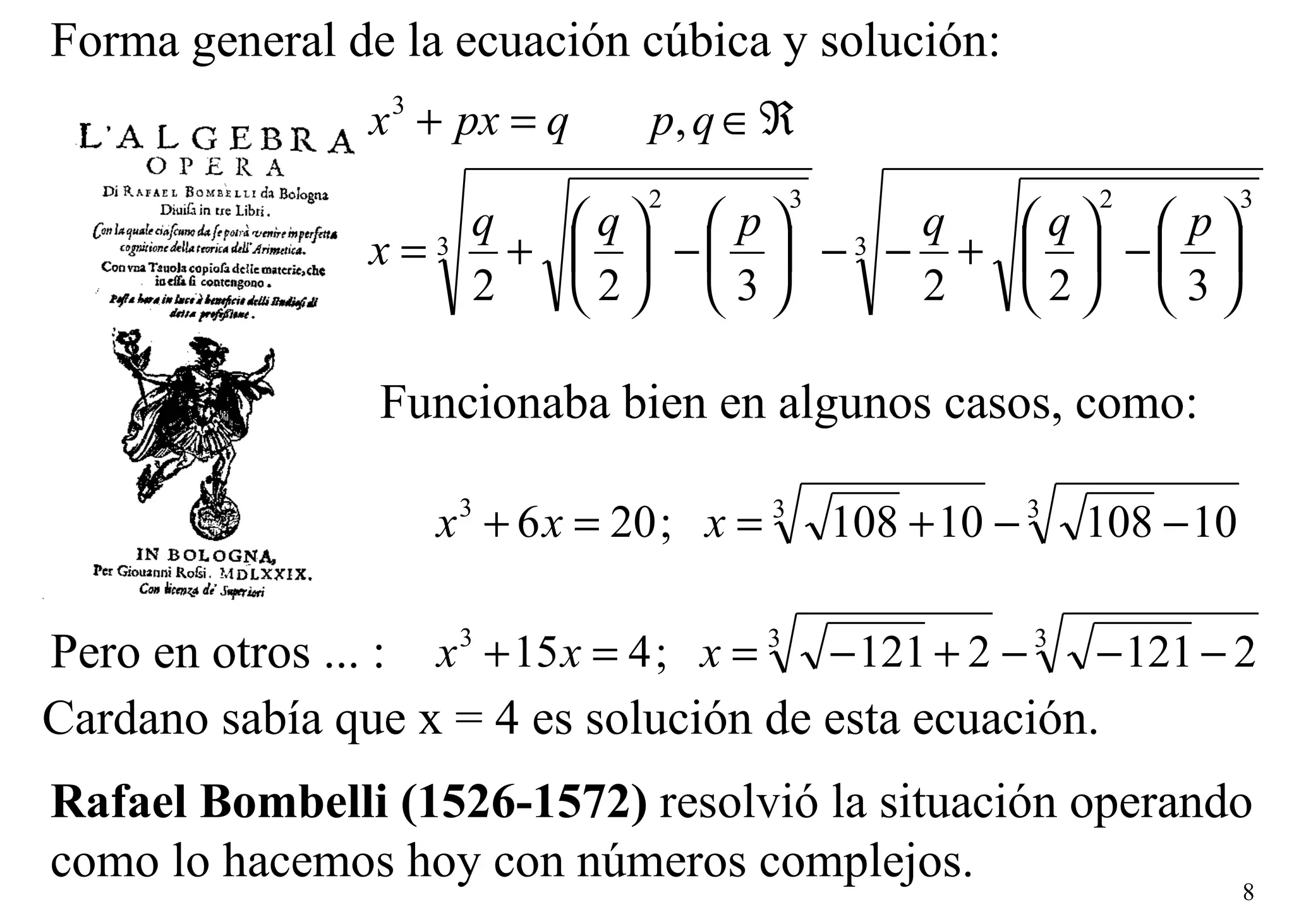 Rafael Bombelli (1526-1572)  resolvió la situación operando  como lo hacemos hoy con números complejos. Forma general de la ecuación cúbica y solución: Funcionaba bien en algunos casos, como: Pero en otros ... : Cardano sabía que x = 4 es solución de esta ecuación.   